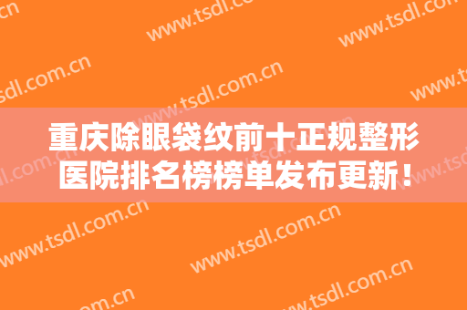 重庆除眼袋纹前十正规整形医院排名榜榜单发布更新！重庆荷辛瑜翎医疗美容诊所价格收费合理化