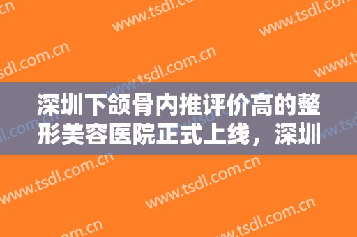 深圳下颌骨内推评价高的整形美容医院正式上线，深圳瀞一医疗美容诊所口碑良好