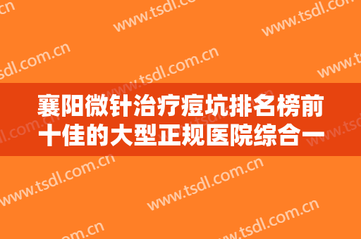 襄阳微针治疗痘坑排名榜前十佳的大型正规医院综合一览！襄阳韩寇医疗美容这些医院推荐给你