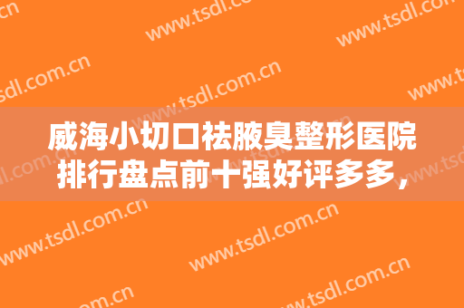 威海小切口祛腋臭整形医院排行盘点前十强好评多多，威海董立鹏星范医疗美容技术也靠谱