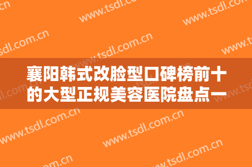 襄阳韩式改脸型口碑榜前十的大型正规美容医院盘点一下！襄阳汉辰医美整友都说技术好