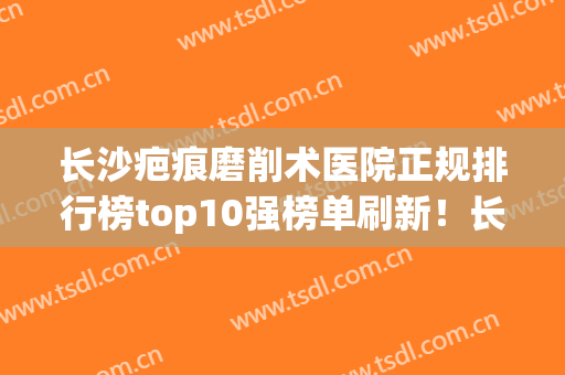 长沙疤痕磨削术医院正规排行榜top10强榜单刷新！长沙中科蝶美荟（新颐美）医疗美容门诊部更具优势？