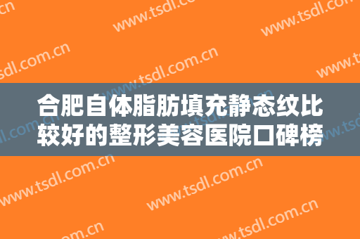 合肥自体脂肪填充静态纹比较好的整形美容医院口碑榜前十佳哪家医院性价比高？合肥灵美东方整形外科医院备受爱美人士喜爱！
