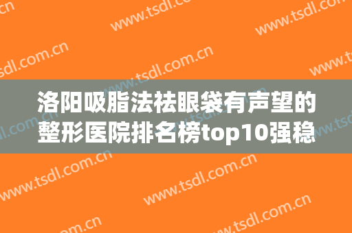 洛阳吸脂法祛眼袋有声望的整形医院排名榜top10强稳定！洛阳未毛种植医疗美容诊所当地医美界主力军