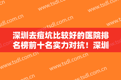 深圳去痘坑比较好的医院排名榜前十名实力对抗！深圳太美医疗美容整形门诊部价格真不贵