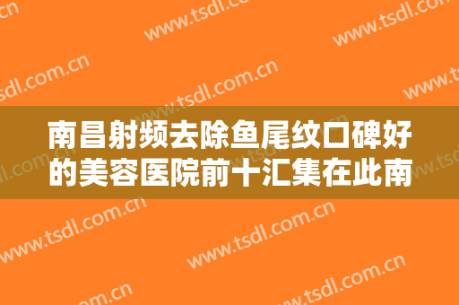 南昌射频去除鱼尾纹口碑好的美容医院前十汇集在此南昌博瑞医疗美容门诊部价格同步