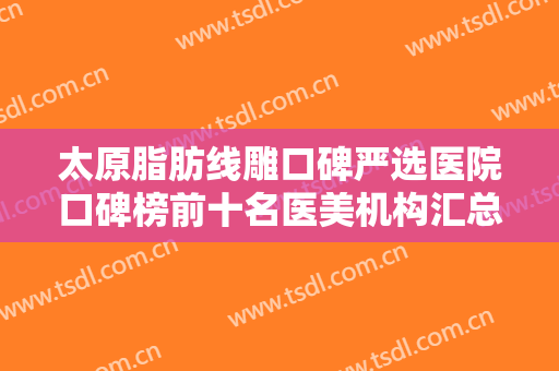 太原脂肪线雕口碑严选医院口碑榜前十名医美机构汇总！太原步涛医疗美容诊所网评很不错