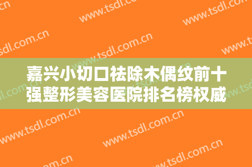 嘉兴小切口祛除木偶纹前十强整形美容医院排名榜权威筛选嘉兴市曙光美容医院争夺榜一桂冠