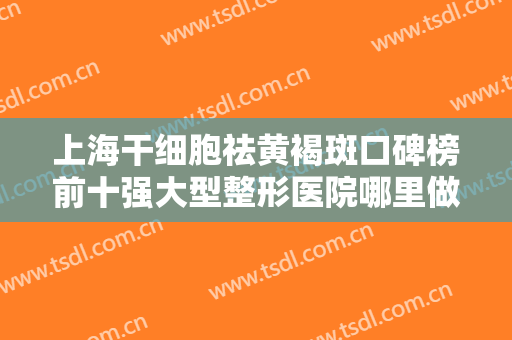 上海干细胞祛黄褐斑口碑榜前十强大型整形医院哪里做得好？上海中瀛医疗美容门诊部专家大咖云集