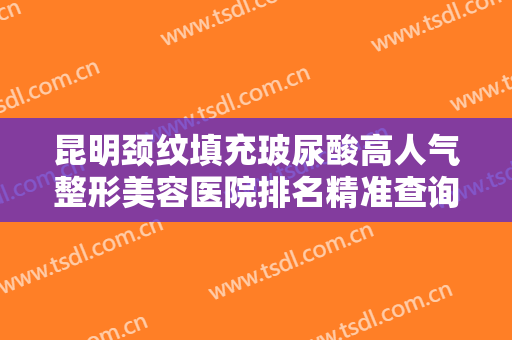 昆明颈纹填充玻尿酸高人气整形美容医院排名精准查询！昆明海魅整形美容诊所点击查看实力如何