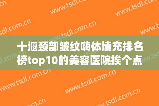 十堰颈部皱纹嗨体填充排名榜top10的美容医院挨个点评！十堰楚美熙美容实力可靠，选就对了！