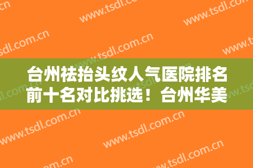 台州祛抬头纹人气医院排名前十名对比挑选！台州华美长城整形医院入围年度精选机构