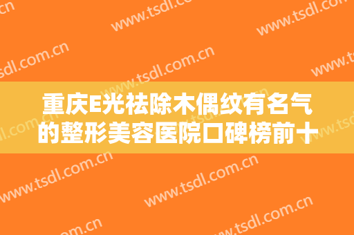 重庆E光祛除木偶纹有名气的整形美容医院口碑榜前十位可圈可点！重庆市红十字会医院眼科实力盘点，人气推荐