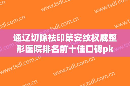 通辽切除祛印第安纹权威整形医院排名前十佳口碑pk！通辽新时代医疗美容诊所谁能稳居榜首