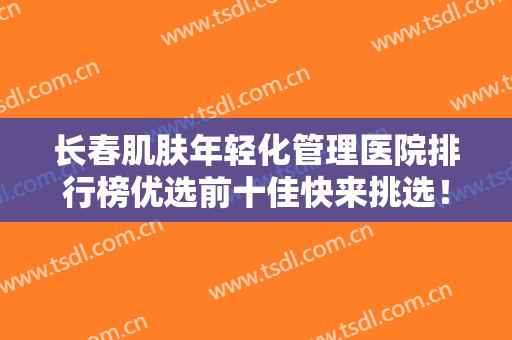 长春肌肤年轻化管理医院排行榜优选前十佳快来挑选！长春佳美赛尔医疗美容门诊部效果接近满分！