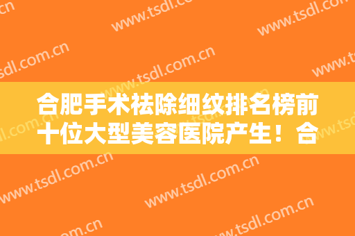 合肥手术祛除细纹排名榜前十位大型美容医院产生！合肥国仁医学美容中心（合肥国仁皮肤病医院）是好选择！