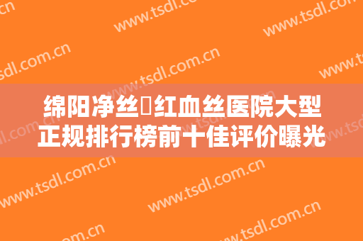 绵阳净丝袪红血丝医院大型正规排行榜前十佳评价曝光！绵阳臻颜医疗美容诊所实力值得信赖，价格还特优惠