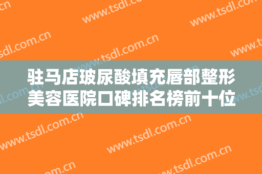 驻马店玻尿酸填充唇部整形美容医院口碑排名榜前十位热门盘点！驻马店梅奥医疗美容外科诊所获网友强赞！