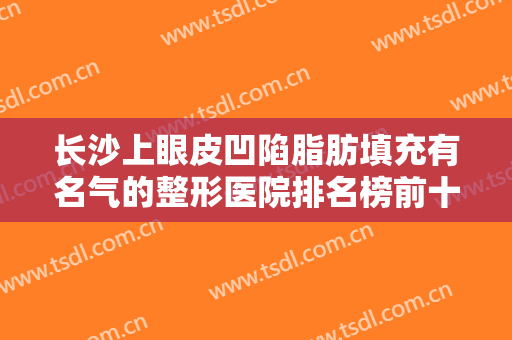 长沙上眼皮凹陷脂肪填充有名气的整形医院排名榜前十位名单产生！长沙伊雅医疗美容诊所口碑和价格相当不赖