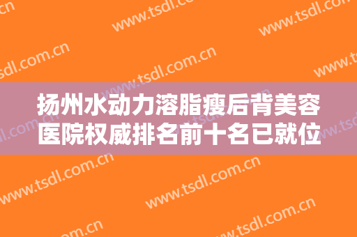 扬州水动力溶脂瘦后背美容医院权威排名前十名已就位！扬州卓瑞医疗美容诊所预约热度高涨