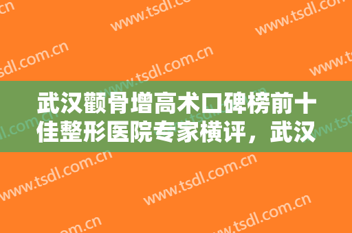 武汉颧骨增高术口碑榜前十佳整形医院专家横评，武汉微幕医疗美容诊所也参与其中