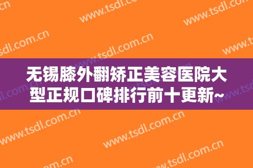 无锡膝外翻矫正美容医院大型正规口碑排行前十更新~无锡美呈医疗美容门诊部手术更靠谱