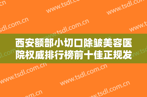 西安额部小切口除皱美容医院权威排行榜前十佳正规发布，西安市第九医院烧伤整形门诊部干货帖收藏，看这个就够了