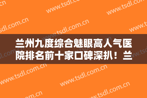 兰州九度综合魅眼高人气医院排名前十家口碑深扒！兰州大美医疗美容门诊部拿下前三甲！