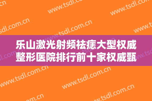 乐山激光射频祛痣大型权威整形医院排行前十家权威甄选！乐山市中医医院皮肤科这些医院值得选择