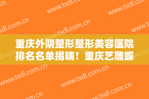 重庆外阴整形整形美容医院排名名单揭晓！重庆艺雕蝶姿美容医院这份医院名单推荐给你