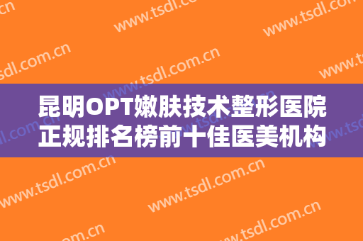 昆明OPT嫩肤技术整形医院正规排名榜前十佳医美机构诞生！昆明奥拉克医疗美容技术专业审美在线