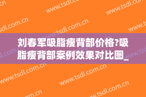 刘春军吸脂瘦背部价格?吸脂瘦背部案例效果对比图_中国医学科学院整形外科医院