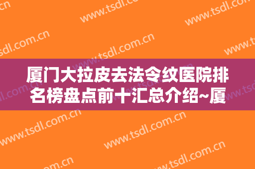厦门大拉皮去法令纹医院排名榜盘点前十汇总介绍~厦门橘子涵整形外科门诊部公立私立擅长不同