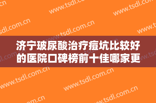 济宁玻尿酸治疗痘坑比较好的医院口碑榜前十佳哪家更好一些？济宁市中西医结合医院技术很权威