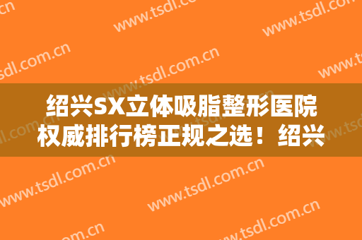 绍兴SX立体吸脂整形医院权威排行榜正规之选！绍兴金柯桥医院整形美容中心等尽情参考