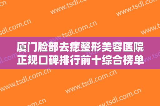厦门脸部去痣整形美容医院正规口碑排行前十综合榜单盘点！厦门星慧整形门诊部各方技术和审美在线PK