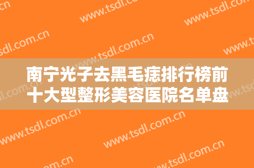 南宁光子去黑毛痣排行榜前十大型整形美容医院名单盘点！南宁慧美医疗美容诊所上榜机构各个实力不俗，任你选择！