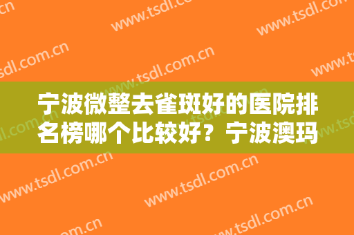 宁波微整去雀斑好的医院排名榜哪个比较好？宁波澳玛星光悦容医疗美容诊所靠谱技术好！