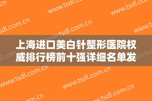 上海进口美白针整形医院权威排行榜前十强详细名单发布！上海光博士医疗门诊部大牌资质更加令人放心