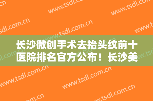 长沙微创手术去抬头纹前十医院排名官方公布！长沙美沃美尔医疗美容你比较中意哪一家？