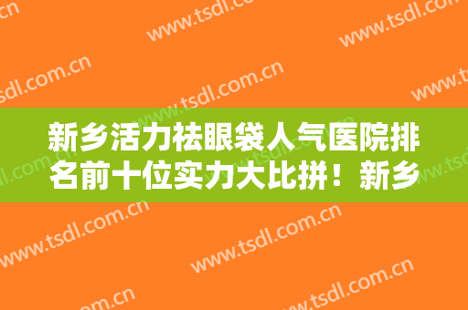 新乡活力祛眼袋人气医院排名前十位实力大比拼！新乡美天医疗美容门诊部技术含量高！