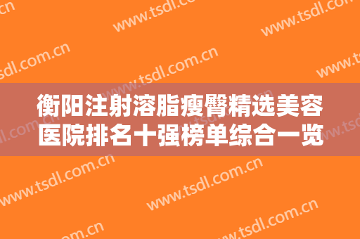 衡阳注射溶脂瘦臀精选美容医院排名十强榜单综合一览！衡阳予美医疗美容诊所价格收费合理~