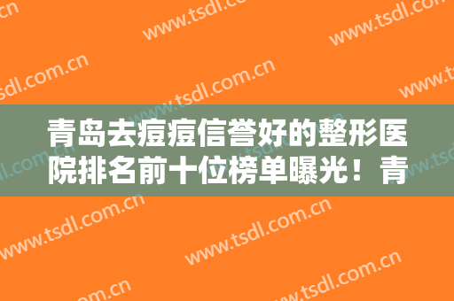 青岛去痘痘信誉好的整形医院排名前十位榜单曝光！青岛市立医院居榜首