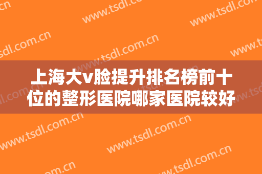 上海大v脸提升排名榜前十位的整形医院哪家医院较好？上海安平医院皮肤美容科口碑满分