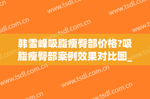 韩雪峰吸脂瘦臀部价格?吸脂瘦臀部案例效果对比图_中国医学科学院整形外科医院