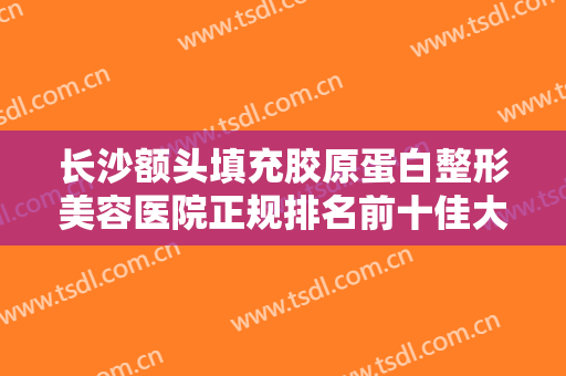 长沙额头填充胶原蛋白整形美容医院正规排名前十佳大分享！长沙雅肤美肤医疗美容门诊部口碑实力出众，供你选择