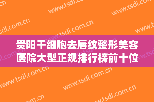 贵阳干细胞去唇纹整形美容医院大型正规排行榜前十位多面测评！贵阳云岩卿阳壹美医疗美容医院名单_口碑分享