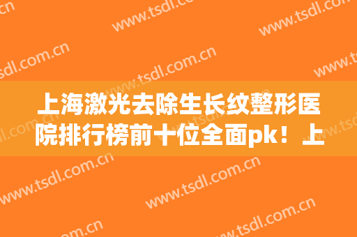 上海激光去除生长纹整形医院排行榜前十位全面pk！上海双孖医疗美容门诊部放心选