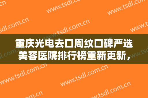重庆光电去口周纹口碑严选美容医院排行榜重新更新，重庆希比医疗美容门诊部等权威上榜