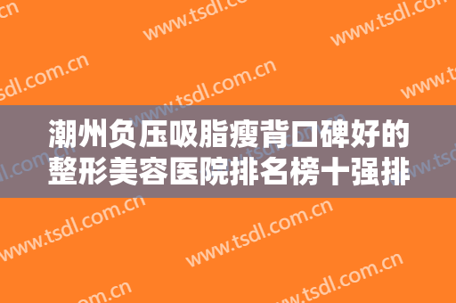 潮州负压吸脂瘦背口碑好的整形美容医院排名榜十强排名预测！潮州市中心医院整形科斩获榜首~